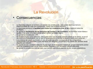 La Revolución    Consecuencias: La Asamblea adquirió el nombre y el carácter de constituyente, esto quiere decir que tenía la responsabilidad de crear una constitución, misión que duraría dos años. La asamblea proclamó la  igualdad para todos los ciudadanos ante la ley  y suprimió todos los privilegios. Se aprobó la  Declaración de los derechos del hombre y del ciudadano :   los hombres nacen libres e iguales, ni la cuna, ni la clase social deben conferir privilegio alguno. Se aprobó la Constitución 1791. Se declaró el país como soberano, esto quiere decir que el poder primario reside en la nación, no en el rey como en el absolutismo, por lo que la monarquía ya no tendría el derecho divino para gobernar. Los poderes del estado se dividen en tres, el poder ejecutivo corresponde al rey, el legislativo corresponde a una asamblea cuyos miembros son elegidos y el judicial a los jueces que también serán elegidos por votación. Se aprobó el voto censitario. Este fue el gran logro de la burguesía intelectual, ya que solamente podían votar los ciudadanos que tenían determinadas riquezas o una formación cultural adecuada. Se aprobó la constitución civil del clero, que también permitía la elección de los cargos eclesiásticos.    