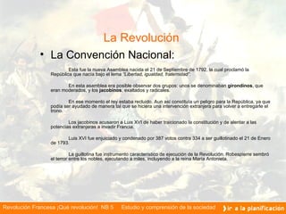 La Revolución    La Convención Nacional: Esta fue la nueva Asamblea nacida el 21 de Septiembre de 1792, la cual proclamó la República que nacía bajo el lema  “Libertad, igualdad, fraternidad” . En esta asamblea era posible observar dos grupos: unos se denominaban  girondinos ,   que eran moderados, y los  jacobinos , exaltados y radicales. En ese momento el rey estaba recluido. Aun así constituía un peligro para la República, ya que podía ser ayudado de manera tal que se hiciera una intervención extranjera para volver a entregarle el trono. Los jacobinos acusaron a Luis XVI de haber traicionado la constitución y de alentar a las potencias extranjeras a invadir Francia. Luis XVI fue enjuiciado y condenado por 387 votos contra 334 a ser guillotinado el 21 de Enero de 1793. La guillotina fue instrumento característico de ejecución de la Revolución. Robespierre sembró el terror entre los nobles, ejecutando a miles, incluyendo a la reina María Antonieta.      