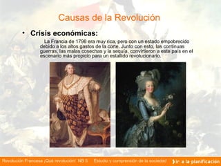 Causas de la Revolución  Crisis económicas: La Francia de 1798 era muy rica, pero con un estado empobrecido debido a los altos gastos de la corte. Junto con esto, las continuas guerras, las malas cosechas y la sequía, convirtieron a este país en el escenario más propicio para un estallido revolucionario.  