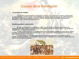 Causas de la Revolución  La Asamblea de notables: Los primeros acontecimientos que llevaron a Francia a una revolución, se dieron precisamente en esta asamblea. Luis XVI reunió a una asamblea de notables ,   d onde se expuso una reforma fiscal en que todos los estamentos sociales ,  incluida la nobleza ,  deber í an pagar impuestos. La aristocracia presente se negó a aprobar tal reglamentación. Estados generales o parlamentos: El lugar de encuentro fue Versalles en 1789 .   A quí se reunieron representantes de los tres estamentos sociales: nobleza y el clero, clases privilegiadas y el llamado  “ tercer estado ”,  constituido por el estado llano o clases no privilegiadas. En esta ocasión el n ú mero de representantes del tercer estado igualaba al número de la nobleza y el clero, normalmente cada clase representaba un voto, por lo que el estado llano se ve í a disminuido por la alianza del clero y la nobleza. En esta ocasión, la burguesía exigió que el voto fuera por persona y no por clase social, la nobleza rechazó tal petición y los diputados del tercer estado abandonaron la asamblea, dirigiéndose a la marcha de los estados generales.  