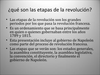 ¿qué son las etapas de la revolución?
• Las etapas de la revolución son los grandes
periodos por los que pasa la revolución francesa.
• Es un ordenamiento que se basa principalmente
en quien o quienes gobernaban entre los años
1789 y 1815.
• Esta presentación incluye al gobierno de Napoleón
como parte del proceso de revolución francesa.
• Las etapas que se verán son: los estados generales,
la asamblea constituyente, la asamblea legislativa,
la convención, el directorio y finalmente el
gobierno de Napoleón.

 