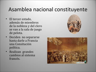 Asamblea nacional constituyente
• El tercer estado,
además de miembros
de la nobleza y del clero
se van a la sala de juego
de pelota.
• Deciden no separarse
hasta darle a Francia
una Consitución
política.
• Realizan grandes
cambios al sistema
francés.

 