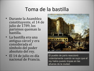 Toma de la bastilla
• Durante la Asamblea
constituyente, el 14 de
julio de 1789, los
parisinos queman la
bastilla.
• La bastilla era una
antigua cárcel y era
considerada el
símbolo del poder
absoluto del rey.
• El 14 de julio es día
nacional de Francia.

El pueblo de parís reaccionó
violentamente cuando se supo que el
rey había puesto tropas en las
afueras de la ciudad.

 