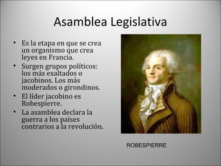 Asamblea Legislativa
• Es la etapa en que se crea
un organismo que crea
leyes en Francia.
• Surgen grupos políticos:
los más exaltados o
jacobinos. Los más
moderados o girondinos.
• El líder jacobino es
Robespierre.
• La asamblea declara la
guerra a los países
contrarios a la revolución.
ROBESPIERRE

 
