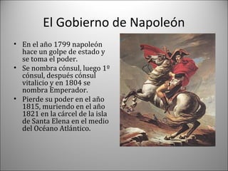 El Gobierno de Napoleón
• En el año 1799 napoleón
hace un golpe de estado y
se toma el poder.
• Se nombra cónsul, luego 1º
cónsul, después cónsul
vitalicio y en 1804 se
nombra Emperador.
• Pierde su poder en el año
1815, muriendo en el año
1821 en la cárcel de la isla
de Santa Elena en el medio
del Océano Atlántico.

 