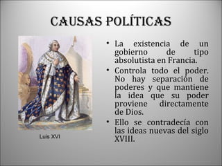 CAUSAS pOLítICAS

Luis XVI

• La existencia de un
gobierno
de
tipo
absolutista en Francia.
• Controla todo el poder.
No hay separación de
poderes y que mantiene
la idea que su poder
proviene directamente
de Dios.
• Ello se contradecía con
las ideas nuevas del siglo
XVIII.

 