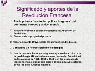 Significado y aportes de la
Revolución Francesa
1. Fue la primera “revolución política burguesa” del
continente europeo y a nivel mundial.
 Produjo reformas sociales y económicas: Abolición del
feudalismo.
 Garantía de la propiedad privada.
2. Reconocimiento Universal De los derechos individuales.
3. Constituyó un referente político e ideológico
 Las futuras revoluciones burguesas que se desarrollan a lo
largo del siglo XIX volverán sus ojos hacia ella. Sucedió así
en las oleadas de 1820, 1830 y 1848 y en los procesos de
independencia colonial que dieron origen a nuevos estados,
como los de la América hispana.

 