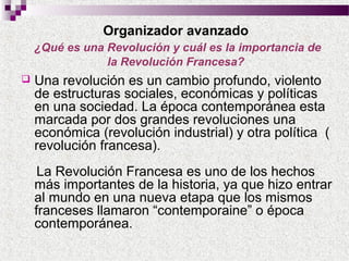 Organizador avanzado
¿Qué es una Revolución y cuál es la importancia de
la Revolución Francesa?


Una revolución es un cambio profundo, violento
de estructuras sociales, económicas y políticas
en una sociedad. La época contemporánea esta
marcada por dos grandes revoluciones una
económica (revolución industrial) y otra política (
revolución francesa).
La Revolución Francesa es uno de los hechos
más importantes de la historia, ya que hizo entrar
al mundo en una nueva etapa que los mismos
franceses llamaron “contemporaine” o época
contemporánea.

 
