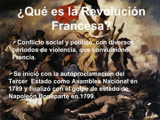 ¿Qué es la Revolución
Francesa?
Conflicto social y político, con diversos
periodos de violencia, que convulsionó
Francia.
Se inició con la autoproclamación del
Tercer Estado como Asamblea Nacional en
1789 y finalizó con el golpe de estado de
Napoleón Bonaparte en 1799.

 
