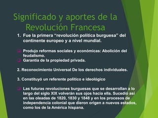 Significado y aportes de la
Revolución Francesa
1. Fue la primera “revolución política burguesa” del
continente europeo y a nivel mundial.
 Produjo reformas sociales y económicas: Abolición del
feudalismo.
 Garantía de la propiedad privada.
2. Reconocimiento Universal De los derechos individuales.
3. Constituyó un referente político e ideológico
 Las futuras revoluciones burguesas que se desarrollan a lo
largo del siglo XIX volverán sus ojos hacia ella. Sucedió así
en las oleadas de 1820, 1830 y 1848 y en los procesos de
independencia colonial que dieron origen a nuevos estados,
como los de la América hispana.
 