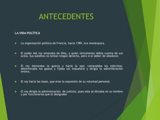 ANTECEDENTES
LA VIDA POLÍTICA
 La organización política de Francia, hacia 1789, era monárquica.
 El poder del rey emanaba de Dios, a quien únicamente debía cuenta de sus
actos. Sus súbditos no tenían ningún derecho, pero sí el deber de obedecer.
 El rey declaraba la guerra y hacía la paz; comandaba los ejércitos;
determinaba los gastos y fijaba los impuestos y dirigía la administración
entera.
 El rey hacía las leyes, que eran la expresión de su voluntad personal.
 El rey dirigía la administración de justicia, pues esta se dictaba en su nombre
y por funcionarios que el designaba
 