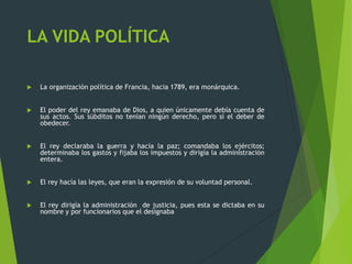 LA VIDA POLÍTICA
 La organización política de Francia, hacia 1789, era monárquica.
 El poder del rey emanaba de Dios, a quien únicamente debía cuenta de
sus actos. Sus súbditos no tenían ningún derecho, pero sí el deber de
obedecer.
 El rey declaraba la guerra y hacía la paz; comandaba los ejércitos;
determinaba los gastos y fijaba los impuestos y dirigía la administración
entera.
 El rey hacía las leyes, que eran la expresión de su voluntad personal.
 El rey dirigía la administración de justicia, pues esta se dictaba en su
nombre y por funcionarios que el designaba
 
