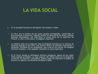 LA VIDA SOCIAL
 En la sociedad francesa se distinguían tres estados o clases:
1) El clero: era la primera de las clases sociales privilegiadas. Conservaba un
gran prestigio e influencia. Además recibía los diezmos de los fieles, poseían
extensas propiedades, que abarcaban la cuarta parte de la superficie de
Francia, y como si fuera poco, no pagaban impuestos.
2) La nobleza: esta era la segunda clase privilegiada formada por un número de
personas análogo al del clero, que poseían tierras de parecida importancia y
extensión. Percibían de los campesinos, que vivían en sus tierras, los antiguos
derechos feudales, y sólo pagaban impuestos en casos especiales.
3) En El Tercer Estado se distinguían distintas categorías, alguna de las cuales
había logrado privilegios. La capa superior del estado llano era la burguesía;
la inferior, los obreros y campesinos. Debían pagar los impuestos al estado, el
diezmo a la iglesia y los derechos feudales al señor.
 