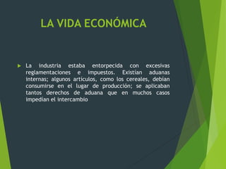 LA VIDA ECONÓMICA
 La industria estaba entorpecida con excesivas
reglamentaciones e impuestos. Existían aduanas
internas; algunos artículos, como los cereales, debían
consumirse en el lugar de producción; se aplicaban
tantos derechos de aduana que en muchos casos
impedían el intercambio
 