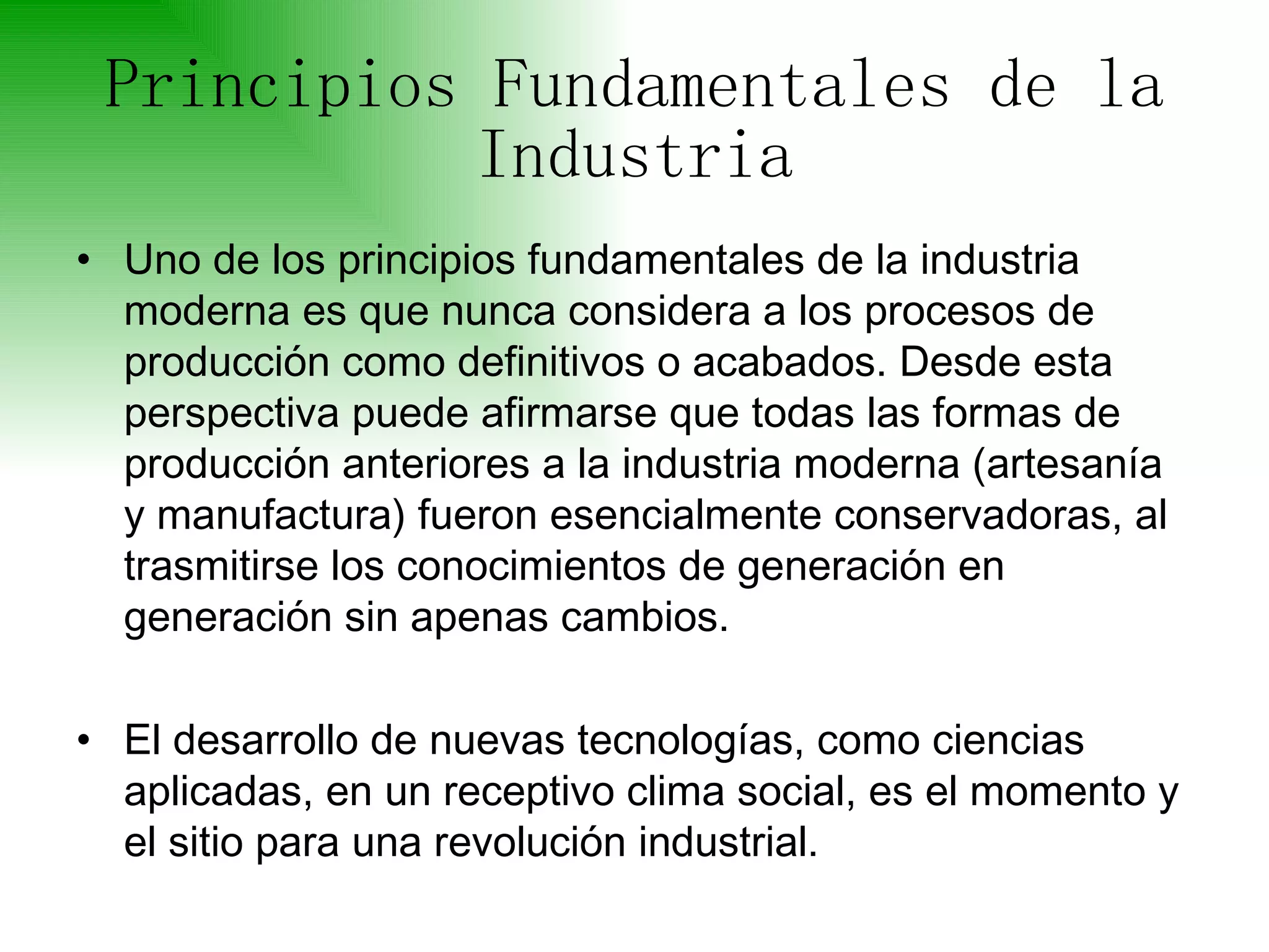 Principios Fundamentales de la Industria Uno de los principios fundamentales de la industria moderna es que nunca considera a los procesos de producción como definitivos o acabados. Desde esta perspectiva puede afirmarse que todas las formas de producción anteriores a la industria moderna (artesanía y manufactura) fueron esencialmente conservadoras, al trasmitirse los conocimientos de generación en generación sin apenas cambios.  El desarrollo de nuevas tecnologías, como ciencias aplicadas, en un receptivo clima social, es el momento y el sitio para una revolución industrial. 