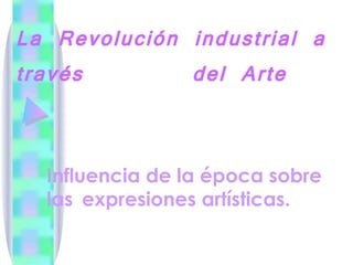 La Revolución industrial a través  del Arte Influencia de la época sobre las  expresiones artísticas. 