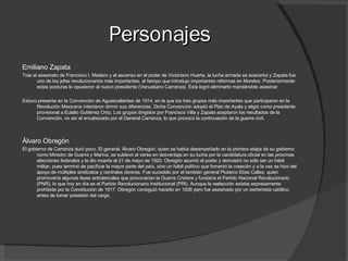 Personajes Emiliano Zapata  Tras el asesinato de Francisco I. Madero y el ascenso en el poder de Victoriano Huerta, la lucha armada se exacerbó y Zapata fue uno de los jefes revolucionarios más importantes, al tiempo que introdujo importantes reformas en Morelos. Posteriormente estas posturas lo opusieron al nuevo presidente (Venustiano Carranza). Éste logró eliminarlo mandándolo asesinar. Estuvo presente en la Convención de Aguascalientes de 1914, en la que los tres grupos más importantes que participaron en la Revolución Mexicana intentaron dirimir sus diferencias. Dicha Convención adoptó el Plan de Ayala y eligió como presidente provisional a Eulalio Gutiérrez Ortiz. Los grupos dirigidos por Francisco Villa y Zapata aceptaron los resultados de la Convención, no así el encabezado por el General Carranza, lo que provocó la continuación de la guerra civil. Álvaro Obregón El gobierno de Carranza duró poco. El general, Álvaro Obregón, quien se había desempeñado en la primera etapa de su gobierno como Ministro de Guerra y Marina, se sublevó al verse en desventaja en su lucha por la candidatura oficial en las próximas elecciones federales y le dio muerte el 21 de mayo de 1920. Obregón asumió el poder y demostró no sólo ser un hábil militar, pues terminó de pacificar la mayor parte del país, sino un hábil político que fomentó la creación y a la vez se hizo del apoyo de múltiples sindicatos y centrales obreras. Fue sucedido por el también general Plutarco Elías Calles, quien promovería algunas leyes anticlericales que provocarían la Guerra Cristera y fundaría el Partido Nacional Revolucionario (PNR), lo que hoy en día es el Partido Revolucionario Institucional (PRI). Aunque la reelección estaba expresamente prohibida por la Constitución de 1917, Obregón consiguió hacerlo en 1928 pero fue asesinado por un extremista católico antes de tomar posesión del cargo. 