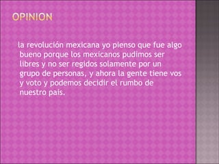 la revolución mexicana yo pienso que fue algo bueno porque los mexicanos pudimos ser libres y no ser regidos solamente por un grupo de personas, y ahora la gente tiene vos y voto y podemos decidir el rumbo de nuestro pais. 