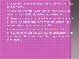 Su extensión puede alcanzar varios cientos de miles de hectáreas Sus dueños necesitan varias horas, sino días, para recorrerla a caballo de extremo a extremo En la parte más bonita de la hacienda, denominada el casco, se encuentra la mansión del patrón, que se asemeja a un verdadero castillo. La casona no solo cuenta con los  servicios  básicos, en cualquier rincón del país que se encuentre, sino que también tiene los últimos lujos que se puede uno imaginar 