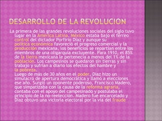 La primera de las grandes revoluciones sociales del siglo tuvo lugar en la  América Latina .  México  estaba bajo el férreo  control  del dictador Porfirio Díaz y aunque su  política económica  favoreció el progreso comercial y la  producción  mexicana, los beneficios se repartían entre los miembros de una oligarquía excluyente. Para 1910, el 85% de  la tierra  mexicana le pertenecía a menos del 1% de la  población . Los campesinos se quedaron sin tierras y sin trabajo y sufrían a diario los efectos del hambre y  la pobreza . Luego de más de 30 años en el  poder , Díaz hizo un simulacro de apertura democrática y llamó a elecciones ese año. Surgió un oponente poderoso, Francisco Madero, que simpatizaba con la causa de la  reforma agraria , contaba con el apoyo del campesinado y postulaba el principio de la no-reelección. Madero fue encarcelado y Díaz obtuvo una victoria electoral por la vía del  fraude 