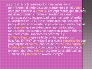 Las protestas y la insurrección campesina no le permitieron al viejo dictador mantenerse en el  poder  y optó por exiliarse a  Francia . Las esperanzas que muchos mexicanos tenían cifradas en Madero se vieron frustradas por su incapacidad para mantener el orden. Su asesinato en 1913 fue el detonante que sacudió al país y desató un torrente de pasiones y cruentas pugnas por el  poder  que se extendieron por varios años. De los ejércitos campesinos surgieron grandes líderes militares como Francisco "Pancho" Villa y  Emiliano Zapata  que se hicieron famosos por sus hazañas. En 1917 se redactó una nueva  constitución  que promulgaba el  control  público de los  recursos naturales ,  la educación  gratuita y compulsoria y la formación de uniones laborales.  México  recuperó su estabilidad en 1920 con el  gobierno  de Alvaro Obregón. 
