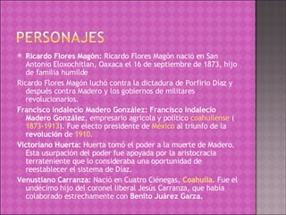 Ricardo Flores Magón:  Ricardo Flores Magón nació en San Antonio Eloxochitlan, Oaxaca el 16 de septiembre de 1873, hijo de familia humilde Ricardo Flores Magón luchó contra la dictadura de Porfirio Díaz y después contra Madero y los gobiernos de militares revolucionarios. Francisco Indalecio Madero González: Francisco Indalecio Madero González , empresario agrícola y político  coahuilense  ( 1873 - 1913 ). Fue electo presidente de  México  al triunfo de la  revolución  de  1910 .  Victoriano Huerta:  Huerta tomó el poder a la muerte de Madero. Esta usurpación del poder fue apoyada por la aristocracia terrateniente que lo consideraba una oportunidad de reestablecer el sistema de Díaz. Venustiano Carranza:  Nació en Cuatro Ciénegas,  Coahuila . Fue el undécimo hijo del coronel liberal Jesús Carranza, que había colaborado estrechamente con  Benito Juárez Garza. 