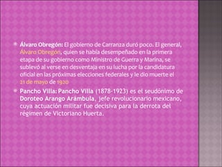 Álvaro Obregón:  El gobierno de Carranza duró poco. El general,  Álvaro Obregón , quien se había desempeñado en la primera etapa de su gobierno como Ministro de Guerra y Marina, se sublevó al verse en desventaja en su lucha por la candidatura oficial en las próximas elecciones federales y le dio muerte el  21 de mayo  de  1920 Pancho Villa :  Pancho Villa  (1878-1923) es el seudónimo de  Doroteo Arango Arámbula , jefe revolucionario mexicano, cuya actuación militar fue decisiva para la derrota del régimen de Victoriano Huerta. 
