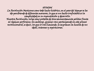 OPINION La Revolución Mexicana como todo hecho histórico, en el paso del tiempo se ha ido percibiendo de diferentes maneras, lo que es un hecho irrefutable es la complejidad en su organización y desarrollo. Nuestra Revolución, surge como protesta de tono eminentemente político frente al régimen porfiriano, sin embargo, quienes van participando en este proceso revolucionario, es decir, los que lo van haciendo, le imprimen la huella de sus ideas, intereses y aspiraciones. 