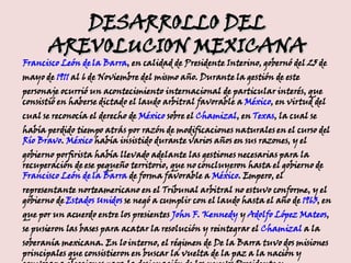 DESARROLLO DEL AREVOLUCION MEXICANA Francisco León de la Barra , en calidad de Presidente Interino, gobernó del 25 de mayo de  1911  al 6 de Noviembre del mismo año. Durante la gestión de este personaje ocurrió un acontecimiento internacional de particular interés, que consistió en haberse dictado el laudo arbitral favorable a  México , en virtud del cual se reconocía el derecho de  México  sobre el  Chamizal , en  Texas , la cual se había perdido tiempo atrás por razón de modificaciones naturales en el curso del  Río Bravo .  México  había insistido durante varios años en sus razones, y el gobierno porfirista había llevado adelante las gestiones necesarias para la recuperación de ese pequeño territorio, que no concluyeron hasta el gobierno de  Francisco León de la Barra  de forma favorable a  México . Empero, el representante norteamericano en el Tribunal arbitral no estuvo conforme, y el gobierno de  Estados Unidos  se negó a cumplir con el laudo hasta el año de  1963 , en que por un acuerdo entre los presientes  John F. Kennedy  y  Adolfo López Mateos , se pusieron las bases para acatar la resolución y reintegrar el  Chamizal  a la soberanía mexicana. En lo interno, el régimen de De la Barra tuvo dos misiones principales que consistieron en buscar la vuelta de la paz a la nación y convocar a elecciones para la designación de los nuevos Presidente y Vicepresidente de la República. 