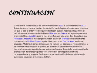 CONTINUACION El Presidente Madero actuó del 6 de Noviembre de  1911  al 19 de Febrero de  1913 . Aparentemente, con ese motivo, la revolución había llegado al poder; pero pronto se vio que la paz, el orden y la tranquilidad estaban lejos de haberse arraigado en el país. Grupos de insurrectos los había en  Chiapas  y en  Oaxaca ; en agosto apareció un brote rebelde en  Yucatán ; pero lo más grave fue que, sólo unos días después de que  Francisco I. Madero  se hizo cargo del poder, estalló en  Morelos  un levantamiento promovido por  Emiliano Zapata , quién dio a conocer su  Plan de Ayala , en la que acusaba a Madero de ser un dictador, de no cumplir los postulados revolucionarios y de cometer actos opuestos al pueblo. En ese Plan se pedía la devolución de las tierras a los pueblos y particulares a quienes se hubiera despojado; se demandaba la expropiación de la tercera parte de los latifundios para repartirse la tierra correspondiente, y se pedía, finalmente, la nacionalización de las propiedades de quienes se opusieron al mencionado Plan. 