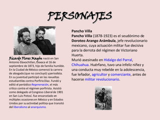 PERSONAJES Ricardo Flores Magón  nació en San Antonio Eloxochitlan, Oaxaca el 16 de septiembre de 1873, hijo de familia humilde. En la Ciudad de México comenzó la carrera de abogado (que no concluyó) y periodista. En su juventud participó en las revueltas estudiantiles contra Porfirio Díaz. Fundó y editó el periódico  Regeneración , el más crítico contra el régimen porfirista. Asistió como delegado al Congreso Liberal de 1901 en San Luis Potosí. Fue encarcelado en múltiples ocasiones en México y en Estados Unidos por su actividad política que transitó del  liberalismo  al  anarquismo . Pancho Villa Pancho Villa  (1878-1923) es el seudónimo de  Doroteo Arango Arámbula , jefe revolucionario mexicano, cuya actuación militar fue decisiva para la derrota del régimen de Victoriano Huerta. Murió asesinado en  Hidalgo del Parral ,  Chihuahua . Huérfano, tuvo una infeliz niñez y una conducta muy rebelde en la adolescencia, fue leñador,  agricultor  y  comerciante , antes de hacerse  militar   revolucionario . 