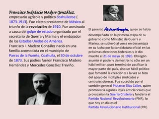 Francisco Indalecio Madero González , empresario agrícola y político  coahuilense  ( 1873 - 1913 ). Fue electo presidente de  México  al triunfo de la  revolución  de  1910 . Fue asesinado a causa del  golpe de estado  organizado por el secretario de Guerra y Marina y el embajador de los  Estados Unidos de América . Francisco I. Madero González nació en una familia acomodada en el municipio de  Parras de la Fuente ,  Coahuila , el  30 de octubre  de  1873 . Sus padres fueron Francisco Madero Hernández y Mercedes González Treviño. El general,  Álvaro Obregón ,  quien se había desempeñado en la primera etapa de su gobierno como Ministro de Guerra y Marina, se sublevó al verse en desventaja en su lucha por la candidatura oficial en las próximas elecciones federales y le dio muerte el  21 de mayo  de  1920 . Obregón asumió el poder y demostró no sólo ser un hábil militar, pues terminó de pacificar la mayor parte del país, sino un hábil político que fomentó la creación y a la vez se hizo del apoyo de múltiples sindicatos y centrales obreras. Fue sucedido por el también general  Plutarco Elías Calles , quien promovería algunas leyes anticlericales que provocarían la  Guerra Cristera  y fundaría el  Partido Nacional Revolucionario  (PNR), lo que hoy en día es el  Partido Revolucionario Institucional  (PRI). 