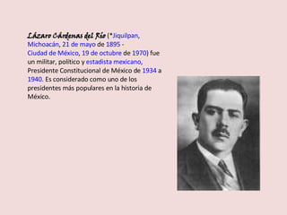 Lázaro Cárdenas del Río  (* Jiquilpan ,  Michoacán ,  21 de mayo  de  1895  -  Ciudad de México ,  19 de octubre  de  1970 ) fue un militar, político y  estadista   mexicano , Presidente Constitucional de México de  1934  a  1940 . Es considerado como uno de los presidentes más populares en la historia de México. 