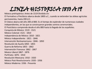 LINEA HISTORICA 1810 A 19 México prehispánico: Antes de 1519 Dividido en:  El Formativo o Preclásico abarca desde 1800 a.C., cuando se extienden las aldeas agrícolas permanentes, hasta 200 d.C.  El Clásico abarca del año 200 al 800. Es el tiempo de esplendor de numerosas ciudades independientes, en las que se construyeron grandes centros ceremoniales.  El Postclásico comprende desde el año 800 hasta la llegada de los españoles.  Conquista de México: 1519 - 1521  México Colonial: 1521 - 1810  Independencia de México: 1810 - 1821  México Independiente : 1821 - 1846  Intervención Norteamericana : 1846 - 1850  Revolución de Ayutla 1850 - 1855  Guerra de Reforma 1855 - 1862  Intervención Francesa: 1862 - 1867  Mexico Liberal 1867 - 1876  Porfiriato: 1876 - 1910  Revolución Mexicana: 1910 - 1920  México Post-Revolucionario: 1920 - 1936  México Moderno: 1936 - Presente 