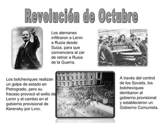 Revolución de Octubre Los alemanes infiltraron a Lenin a Rusia desde Suiza, para que convenciera al zar de retirar a Rusia de la Guerra. Los bolcheviques realizan un golpe de estado en Petrogrado, pero su fracaso provocó el exilio de Lenin y el cambio en el gobierno provisional de Kerensky por Lvov. A través del control de los Soviets, los bolcheviques derribaron al gobierno provisional y establecieron un Gobierno Comunista. 