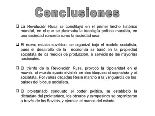 Conclusiones La Revolución Rusa se constituyó en el primer hecho histórico mundial, en el que se plasmaba la ideología política marxista, en una sociedad concreta como la sociedad rusa. El nuevo estado soviético, se organizó bajo el modelo socialista, pues el desarrollo de la  economía se basó en la propiedad socialista de los medios de producción, al servicio de las mayorías nacionales. El triunfo de la Revolución Rusa, provocó la bipolaridad en el mundo, el mundo quedó dividido en dos bloques: el capitalista y el socialista. Por varias décadas Rusia marchó a la vanguardia de los  países del bloque socialista. El proletariado conquisto el poder político, se estableció la dictadura del proletariado, los obreros y campesinos se organizaron a través de los Soviets, y ejercían el mando del estado. 