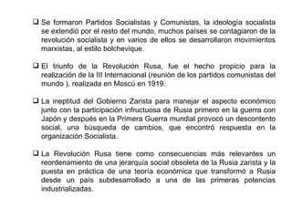 Se formaron Partidos Socialistas y Comunistas, la ideología socialista se extendió por el resto del mundo, muchos países se contagiaron de la revolución socialista y en varios de ellos se desarrollaron movimientos marxistas, al estilo bolchevique. El triunfo de la Revolución Rusa, fue el hecho propicio para la realización de la III Internacional (reunión de los partidos comunistas del mundo ), realizada en Moscú en 1919. La ineptitud del Gobierno Zarista para manejar el aspecto económico junto con la participación infructuosa de Rusia primero en la guerra con Japón y después en la Primera Guerra mundial provocó un descontento social, una búsqueda de cambios, que encontró respuesta en la organización Socialista. La Revolución Rusa tiene como consecuencias más relevantes un reordenamiento de una jerarquía social obsoleta de la Rusia zarista y la puesta en práctica de una teoría económica que transformó a Rusia desde un país subdesarrollado a una de las primeras potencias industrializadas.  
