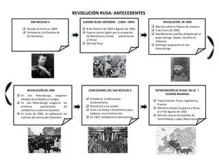 ZAR NICOLAS II Accede al trono en 1894. Pertenecía a la Dinastía de los Romanov. GUERRA RUSO JAPONESA  (1904– 1905) 8 de Febrero de 1904 a Agosto de 1905. Guerra contra Japón por la ocupación de Manchuria y Corea  (pertenecían a China). Derrota Rusa. REVOLUCIÓN  DE 1905 Marcha sobre el Palacio de Invierno. 9 de Enero de 1905. Manifestación pacífica dirigida por el pope George  Gapón, termina en matanza. Domingo Sangriento en San Petersburgo.  REVOLUCIÓN DE 1905 En San Petersburgo, surgieron oleadas de protestas y huelgas. En  San Petersburgo surgieron  las primeras asociaciones de campesinos y obreros (soviets). En Junio de 1905, se sublevaron los marinos del acorazado Potemkin. CONCESIONES DEL ZAR NICOLÁS II Estableció  la Monarquía Parlamentaria. Reconoció a los soviets . Creó a la Duma o Parlamento para elaborar una Constitución. En 1907 restableció el absolutismo. INTERVENCIÓN DE RUSIA  EN LA  I  GUERRA MUNDIAL Triple Entente: Rusia, Inglaterra y Francia. Alemania declara la guerra a Rusia, el 1º de Agosto de 1914. Derrota rusa en las batallas de Tannemberg y Lagos Mazurianos. REVOLUCIÓN RUSA: ANTECEDENTES 