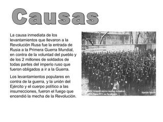 Causas La causa inmediata de los levantamientos que llevaron a la Revolución Rusa fue la entrada de Rusia a la Primera Guerra Mundial, en contra de la voluntad del pueblo y de los 2 millones de soldados de todas partes del imperio ruso que fueron obligados a ir a la Guerra. Los levantamientos populares en contra de la guerra, y la unión del Ejército y el cuerpo político a las insurrecciones, fueron el fuego que encendió la mecha de la Revolución. 