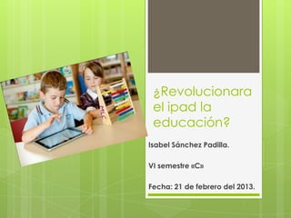 ¿Revolucionara
el ipad la
educación?
Isabel Sánchez Padilla.

VI semestre «C»
Fecha: 21 de febrero del 2013.

 