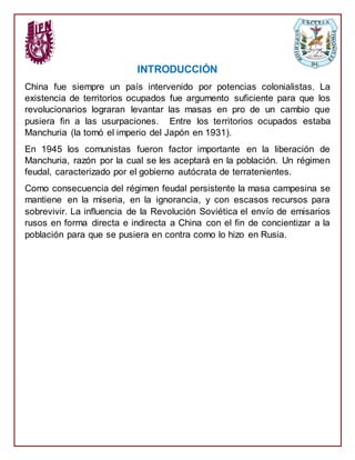 INTRODUCCIÓN
China fue siempre un país intervenido por potencias colonialistas. La
existencia de territorios ocupados fue argumento suficiente para que los
revolucionarios lograran levantar las masas en pro de un cambio que
pusiera fin a las usurpaciones. Entre los territorios ocupados estaba
Manchuria (la tomó el imperio del Japón en 1931).
En 1945 los comunistas fueron factor importante en la liberación de
Manchuria, razón por la cual se les aceptará en la población. Un régimen
feudal, caracterizado por el gobierno autócrata de terratenientes.
Como consecuencia del régimen feudal persistente la masa campesina se
mantiene en la miseria, en la ignorancia, y con escasos recursos para
sobrevivir. La influencia de la Revolución Soviética el envío de emisarios
rusos en forma directa e indirecta a China con el fin de concientizar a la
población para que se pusiera en contra como lo hizo en Rusia.
 