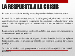 LA RESPUESTA A LA CRISIS
La crisis es la condición previa y necesaria para el nacimiento de nuevas teorías.
La decisión de rechazar o de aceptar un paradigma y el juicio que conduce a esa
decisión, involucra siempre la comparación de paradigmas con la naturaleza y entre
ellos. El rechazar un paradigma sin reemplazarlo con otro, es rechazar a la ciencia
misma.
Kuhn sostiene que los enigmas existen sólo debido a que ningún paradigma resuelve
completamente todos los problemas.
La proliferación de versiones de paradigmas, síntoma de crisis, debilita las reglas de
la resolución normal de enigmas, de tal modo que, permite la aparición de un nuevo
paradigma.
Su objeto es resolver un enigma para que la existencia misma suponga la validez del
paradigma
.
 