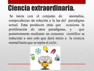 Ciencia extraordinaria.
Se inicia con el conjunto de anomalías,
rompecabezas sin solución a la luz del paradigma
actual. Estas producen crisis que ocasiona la
proliferación de otros paradigmas, y que
posteriormente mediante un consenso científico se
reducirán a uno solo que dará inicio a la ciencia
normal hasta que serepita el ciclo.
 