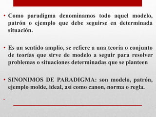• Como paradigma denominamos todo aquel modelo,
patrón o ejemplo que debe seguirse en determinada
situación.
• Es un sentido amplio, se refiere a una teoría o conjunto
de teorías que sirve de modelo a seguir para resolver
problemas o situaciones determinadas que se planteen
• SINONIMOS DE PARADIGMA: son modelo, patrón,
ejemplo molde, ideal, así como canon, norma o regla.
•
 