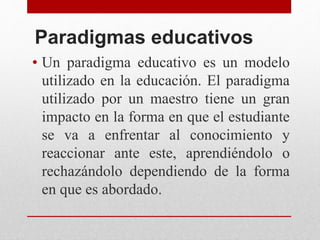 Paradigmas educativos
• Un paradigma educativo es un modelo
utilizado en la educación. El paradigma
utilizado por un maestro tiene un gran
impacto en la forma en que el estudiante
se va a enfrentar al conocimiento y
reaccionar ante este, aprendiéndolo o
rechazándolo dependiendo de la forma
en que es abordado.
 