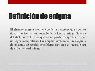 Definición de enigma
El término enigma proviene del latín aenigma, que a su vez
tiene su origen en un vocablo de la lengua griega. Se trata
del dicho o de la cosa que no se puede comprender o que
no logra interpretarse. Un enigma también es un conjunto
de palabras de sentido encubierto para que el mensaje sea
de difícil entendimiento.
 