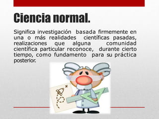 Ciencia normal.
Significa investigación basada firmemente en
una o más realidades científicas pasadas,
realizaciones que alguna comunidad
científica particular reconoce, durante cierto
tiempo, como fundamento para su práctica
posterior.
 