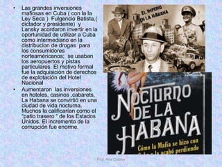 • Las grandes inversiones
mafiosas en Cuba ( con la la
Ley Seca ) Fulgencio Batista,(
dictador y presidente) y
Lansky acordaron invertir en la
oportunidad de utilizar a Cuba
como intermediario en la
distribucion de drogas para
los consumidores
norteaméricanos; se usaban
los aeropuertos y pistas
particulares. El motivo formal
fue la adquisición de derechos
de explotación del Hotel
Nacional
• Aumentaron las inversiones
en hoteles, casinos ,cabarets,
La Habana se convirtió en una
ciudad de vida nocturna.
Muchos la calificarían como el
“patio trasero “ de los Estados
Unidos. El incremento de la
corrupción fue enorme.
Prof. Ana Codina
 