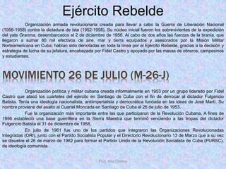 Prof. Ana Codina
Ejército Rebelde
Organización armada revolucionaria creada para llevar a cabo la Guerra de Liberación Nacional
(1956-1958) contra la dictadura de ista (1952-1958). Su núcleo inicial fueron los sobrevivientes de la expedición
del yate Granma, desembarcados el 2 de diciembre de 1956. Al cabo de dos años las fuerzas de la tiranía, que
llegaron a sumar 80 mil efectivos de aire, mar y tierra equipados y asesorados por la Misión Militar
Norteamericana en Cuba, habían sido derrotadas en toda la línea por el Ejército Rebelde, gracias a la decisión y
estrategia de lucha de su jefatura, encabezada por Fidel Castro y apoyado por las masas de obreros, campesinos
y estudiantes.
MOVIMIENTO 26 DE JULIO (M-26-J)
Organización política y militar cubana creada informalmente en 1953 por un grupo liderado por Fidel
Castro que atacó los cuarteles del ejército en Santiago de Cuba con el fin de derrocar al dictador Fulgencio
Batista. Tenía una ideología nacionalista, antiimperialista y democrática fundada en las ideas de José Martí. Su
nombre proviene del asalto al Cuartel Moncada en Santiago de Cuba el 26 de julio de 1953.
Fue la organización más importante entre las que participaron de la Revolución Cubana. A fines de
1956 estableció una base guerrillera en la Sierra Maestra que terminó venciendo a las tropas del dictador
Fulgencio Batista el 31 de diciembre de 1958,
En julio de 1961 fue uno de los partidos que integraron las Organizaciones Revolucionadas
Integradas (ORI), junto con el Partido Socialista Popular y el Directorio Revolucionario 13 de Marzo que a su vez
se disuelve el 26 de marzo de 1962 para formar el Partido Unido de la Revolución Socialista de Cuba (PURSC),
de ideología comunista.
 