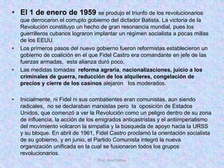 • El 1 de enero de 1959 se produjo el triunfo de los revolucionarios
que derrocaron el corrupto gobierno del dictador Batista. La victoria de la
Revolución constituyo un hecho de gran resonancia mundial, pues los
guerrilleros cubanos lograron implantar un régimen socialista a pocas millas
de los EEUU.
• Los primeros pasos del nuevo gobierno fueron reformistas establecieron un
gobierno de coalición en el que Fidel Castro era comandante en jefe de las
fuerzas armadas, esta alianza duró poco.
• Las medidas tomadas reforma agraria, nacionalizaciones, juicio a los
criminales de guerra, reducción de los alquileres, congelación de
precios y cierre de los casinos alejaron los moderados.
• Inicialmente, ni Fidel ni sus combatientes eran comunistas, aun siendo
radicales, no se declaraban marxistas pero la oposición de Estados
Unidos, que comenzó a ver la Revolución como un peligro dentro de su zona
de influencia, la acción de los emigrados anticastristas y el antiimperialismo
del movimiento volcaron la simpatía y la búsqueda de apoyo hacia la URSS
y su bloque. En abril de 1961, Fidel Castro proclamó la orientación socialista
de su gobierno, y en junio, el Partido Comunista integró la nueva
organización unificada en la cual se fusionaron todos los grupos
revolucionarios.
Prof. Ana Codina
 